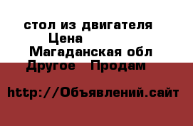 стол из двигателя › Цена ­ 20 000 - Магаданская обл. Другое » Продам   